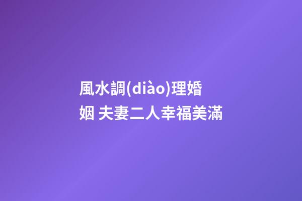 風水調(diào)理婚姻 夫妻二人幸福美滿